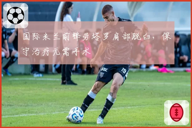 国际米兰前锋劳塔罗肩部脱臼，保守治疗无需手术