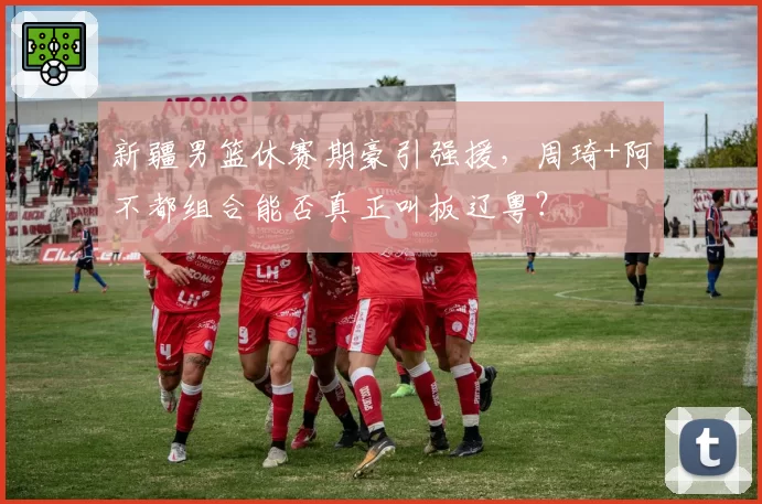 新疆男篮休赛期豪引强援，周琦+阿不都组合能否真正叫板辽粤？