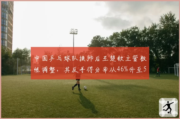 中国乒乓球队换帅后王楚钦主管教练调整，其反手得分率从46%升至52%