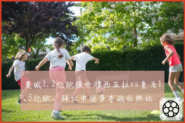 曼城1.2亿欧报价穆西亚拉vs皇马1.5亿欧，拜仁中场争夺战白热化