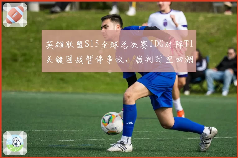 英雄联盟S15全球总决赛JDG对阵T1关键团战暂停争议,裁判时空回溯判定遭韩网炮轰
