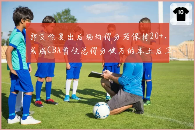 郭艾伦复出后场均得分若保持20+,或成CBA首位总得分破万的本土后卫