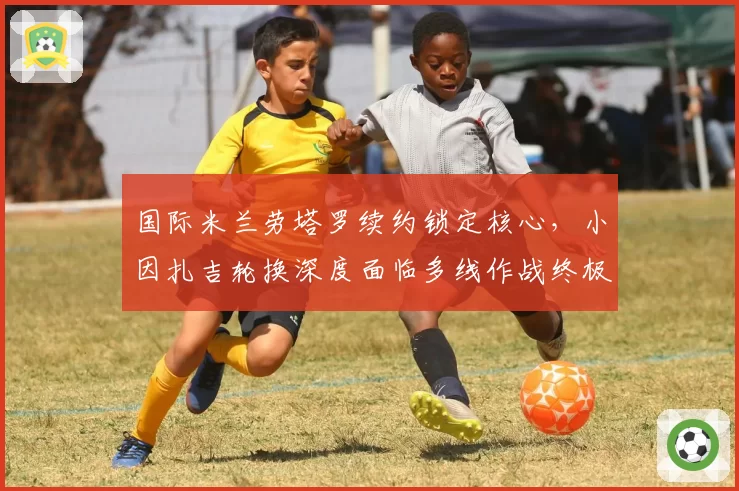 国际米兰劳塔罗续约锁定核心，小因扎吉轮换深度面临多线作战终极考验