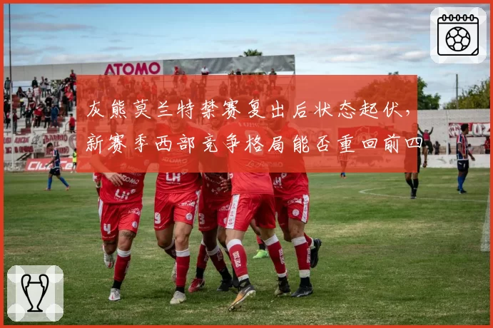 灰熊莫兰特禁赛复出后状态起伏，新赛季西部竞争格局能否重回前四？