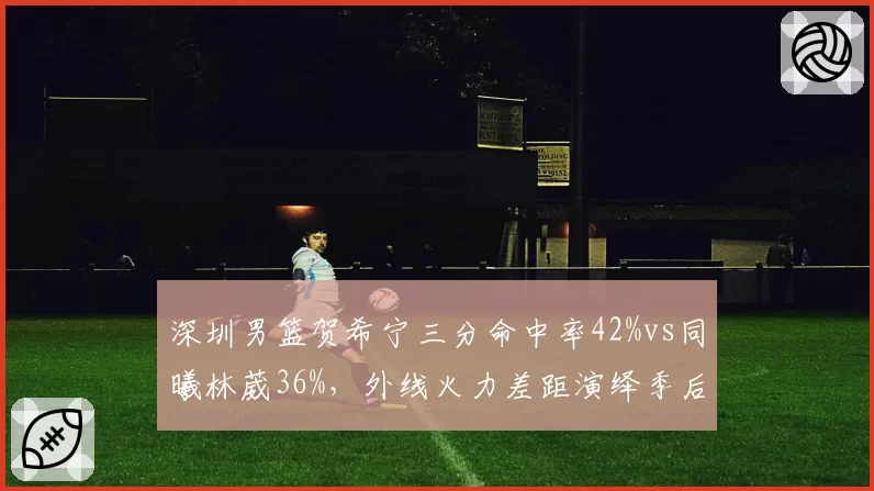 深圳男篮贺希宁三分命中率42%vs同曦林葳36%,外线火力差距演绎季后赛卡位战