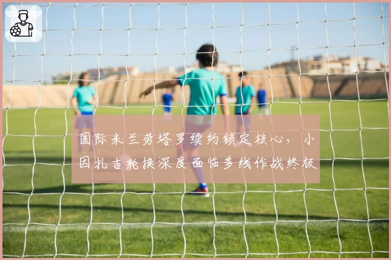 国际米兰劳塔罗续约锁定核心，小因扎吉轮换深度面临多线作战终极考验