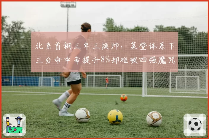 北京首钢三年三换帅,莱登体系下三分命中率提升8%却难破四强魔咒
