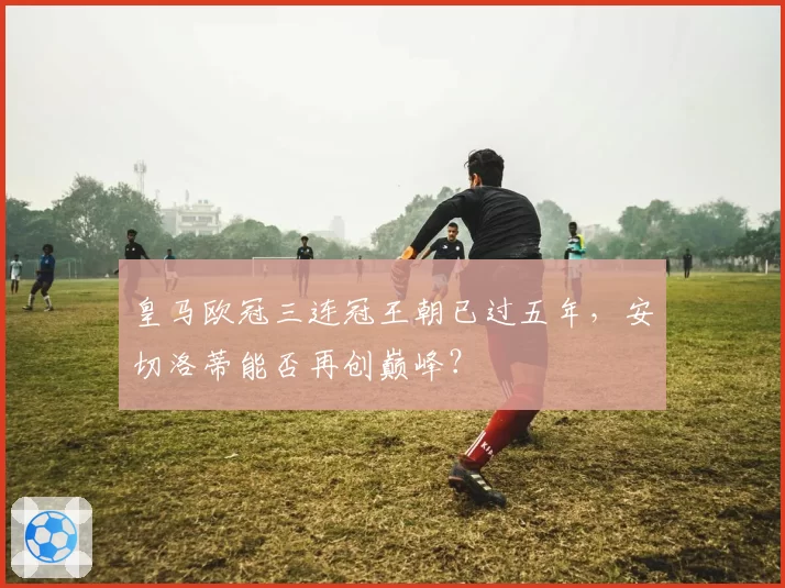 皇马欧冠三连冠王朝已过五年，安切洛蒂能否再创巅峰？