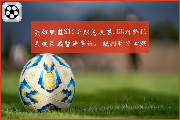 英雄联盟S15全球总决赛JDG对阵T1关键团战暂停争议,裁判时空回溯判定遭韩网炮轰