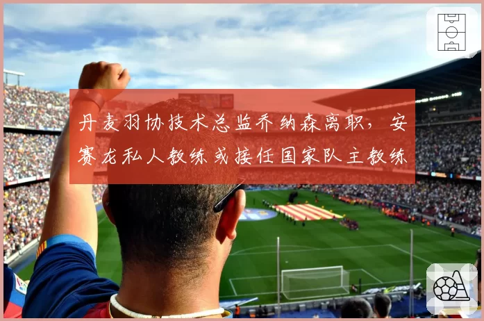 丹麦羽协技术总监乔纳森离职，安赛龙私人教练或接任国家队主教练