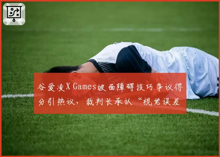 谷爱凌X Games坡面障碍技巧争议得分引热议，裁判长承认“视觉误差”但拒绝重赛
