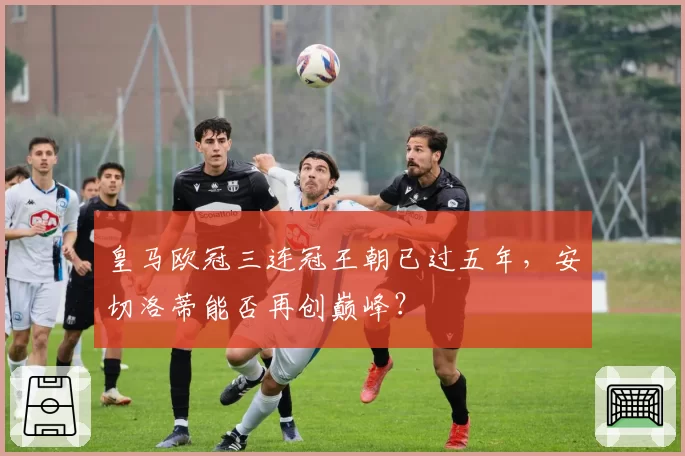 皇马欧冠三连冠王朝已过五年，安切洛蒂能否再创巅峰？