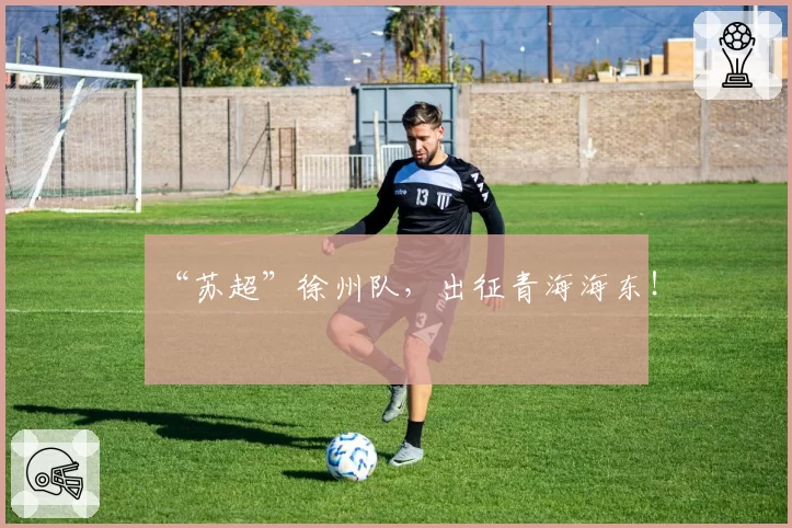 “苏超”徐州队,出征青海海东!