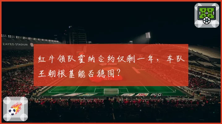 红牛领队霍纳合约仅剩一年，车队王朝根基能否稳固？