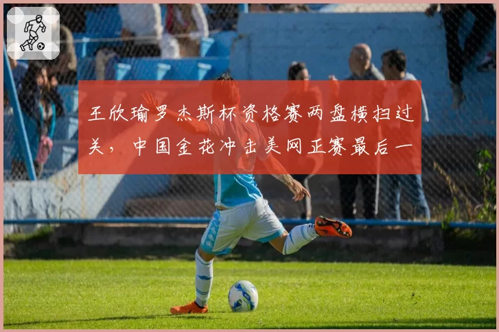 王欣瑜罗杰斯杯资格赛两盘横扫过关,中国金花冲击美网正赛最后一步