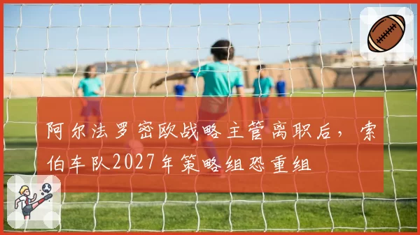阿尔法罗密欧战略主管离职后,索伯车队2027年策略组恐重组