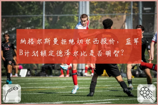 纳格尔斯曼拒绝切尔西报价，蓝军B计划锁定德泽尔比是否明智？