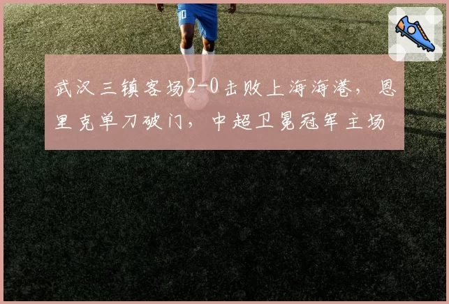 武汉三镇客场2-0击败上海海港，恩里克单刀破门，中超卫冕冠军主场不败金身告破？