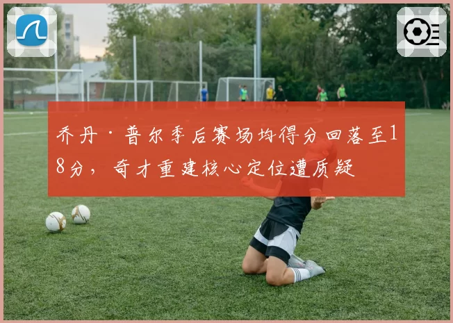 乔丹·普尔季后赛场均得分回落至18分，奇才重建核心定位遭质疑