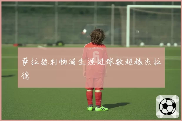 萨拉赫利物浦生涯进球数超越杰拉德