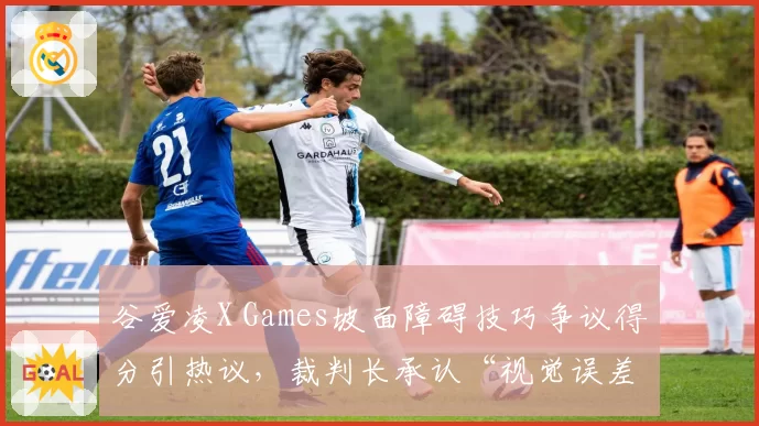 谷爱凌X Games坡面障碍技巧争议得分引热议，裁判长承认“视觉误差”但拒绝重赛