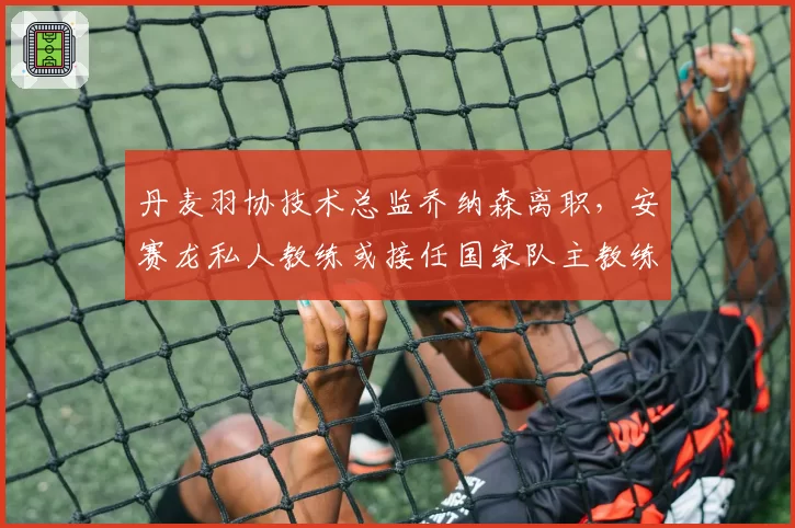 丹麦羽协技术总监乔纳森离职，安赛龙私人教练或接任国家队主教练