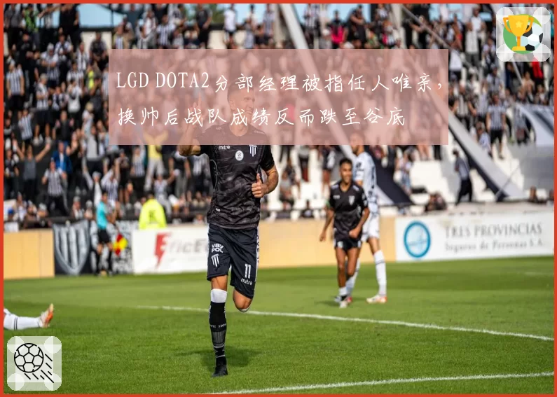 LGD DOTA2分部经理被指任人唯亲，换帅后战队成绩反而跌至谷底