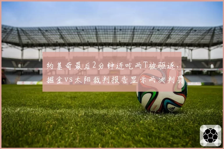 约基奇最后2分钟连吃两T被驱逐,掘金vs太阳裁判报告显示两次判罚均有争议