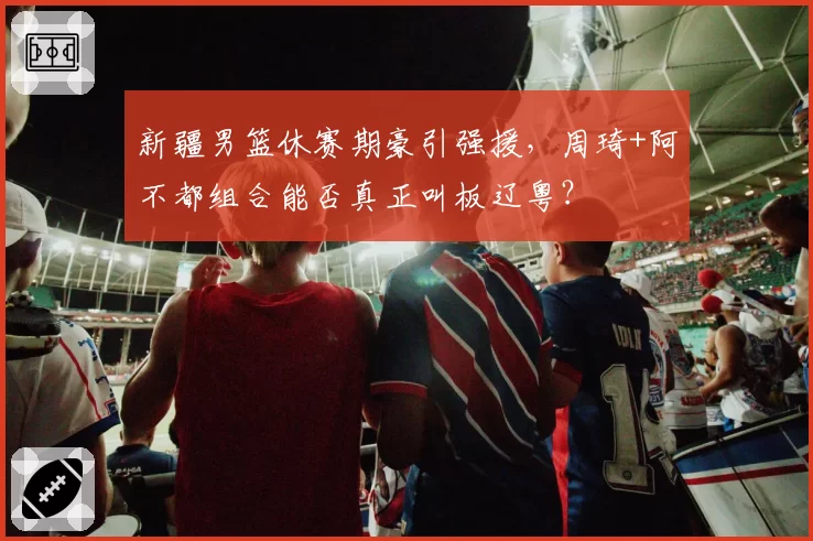 新疆男篮休赛期豪引强援,周琦+阿不都组合能否真正叫板辽粤?