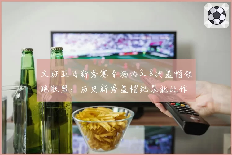文班亚马新秀赛季场均3.8次盖帽领跑联盟,历史新秀盖帽纪录就此作古