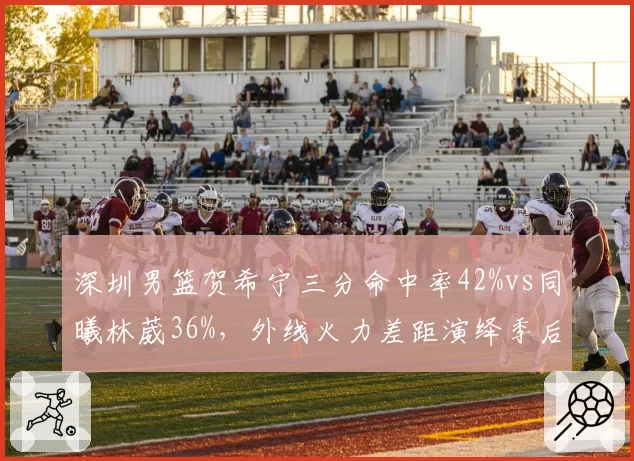 深圳男篮贺希宁三分命中率42%vs同曦林葳36%,外线火力差距演绎季后赛卡位战