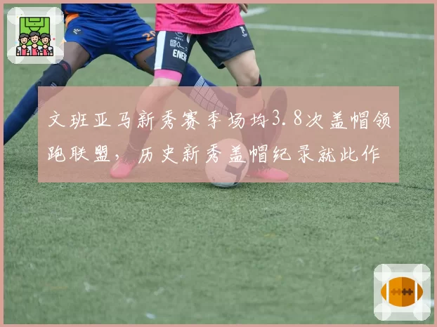 文班亚马新秀赛季场均3.8次盖帽领跑联盟,历史新秀盖帽纪录就此作古