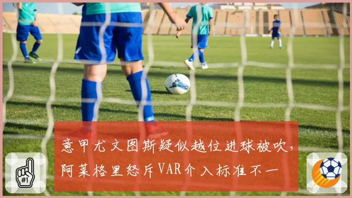意甲尤文图斯疑似越位进球被吹，阿莱格里怒斥VAR介入标准不一