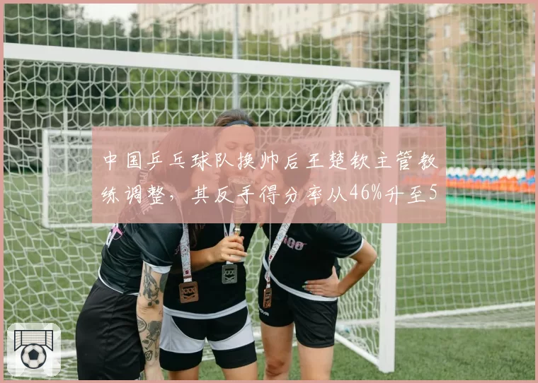 中国乒乓球队换帅后王楚钦主管教练调整，其反手得分率从46%升至52%