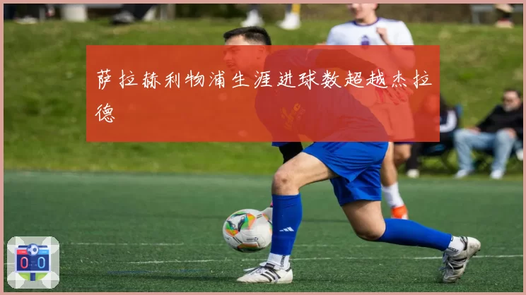 萨拉赫利物浦生涯进球数超越杰拉德